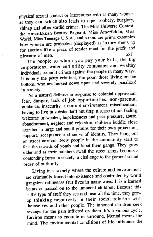 physical sexual contact or intercourse with s many women as they can, which also leads to rape, robbery, burglary, Kidnap and other sordid crimes. The Miss Universe Contest, the Amerikkkan Beauty Pageant, Miss Amerikkka, Miss World, Miss Teenage U.S.A., and 5o on, are prime examples how women are projected (displayed) as luxury items up for auction like a piece of tender meat for the profit and pleasure of men. 21 The people to whom you pay your bills, the big corporations, water and utility companics and wealthy individuals commit crimes against the people in many ways. It is only the petty criminal, the poor, thosc living on the bottom, who are looked down upon and severely penalized in society. ‘As a natural defense in response to colonial oppression, fear, danger, lack of job opportunities, non-parental guidance, insecurity, a corrupt environment, miseducation, having to live in substandard housing, a sense of not feeling welcome or wanted, hopelessness and peer pressure, abuse, abandonment, neglect and rejection, children huddle close together in large and small groups for their own protection, support, acceptance and sense of identity. They hang out on street comers. Now people in the community start to fear the crowds of youth and label them gangs. They grow older and as their numbers swell the street gangs become a contending force in society, a challenge to the present social order of authority. Living in a society where the culture and environment are criminally forced into existence and controlled by world ‘gangsters influences Our lives in many ways. It is a leamed behavior passed on to the innocent children. Because this i the type of stuff they see and hear all the time, they grow up thinking negatively in their social relation with themselves and other people. The innocent children seek revenge for the pain inflicted on them. It’s a vicious cycle Environ means to encircle or surround. Mental means the ‘mind. The environmental conditions of life influence the